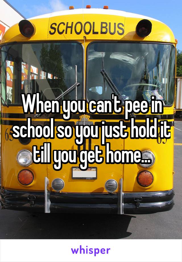 When you can't pee in school so you just hold it till you get home...