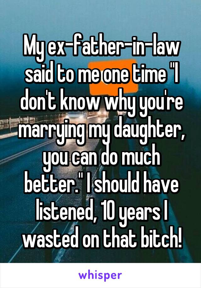 My ex-father-in-law said to me one time "I don't know why you're marrying my daughter, you can do much better." I should have listened, 10 years I wasted on that bitch!