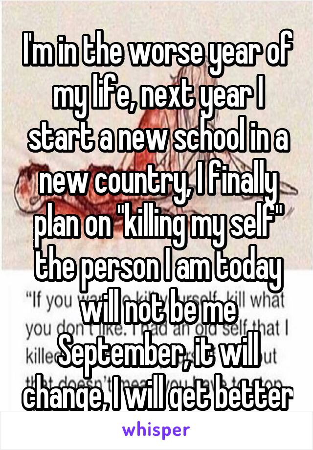 I'm in the worse year of my life, next year I start a new school in a new country, I finally plan on "killing my self" the person I am today will not be me September, it will change, I will get better