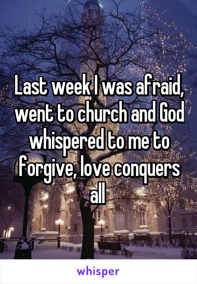 Last week I was afraid, went to church and God whispered to me to forgive, love conquers all 