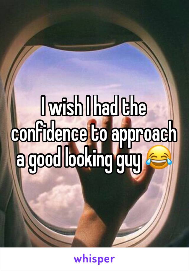 I wish I had the confidence to approach a good looking guy 😂