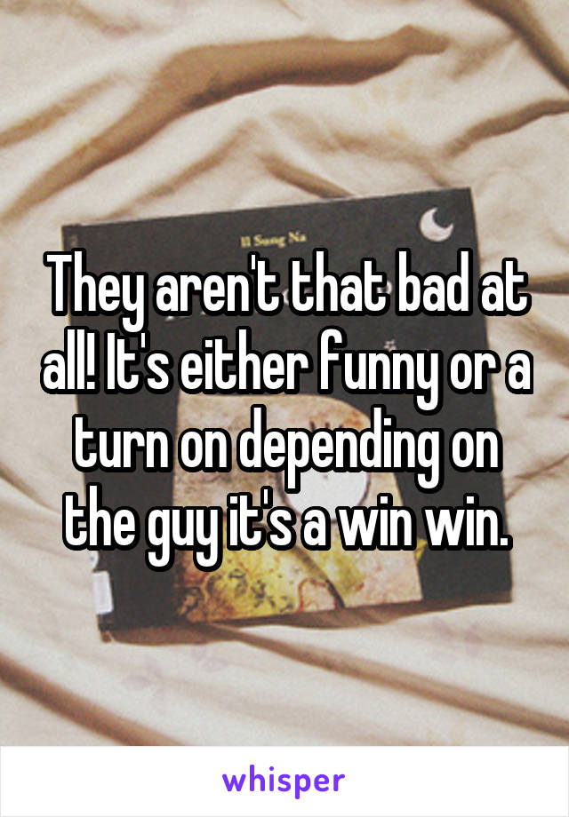 They aren't that bad at all! It's either funny or a turn on depending on the guy it's a win win.