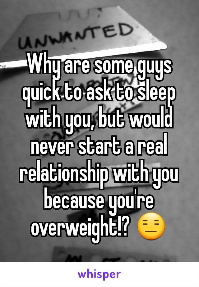 Why are some guys quick to ask to sleep with you, but would never start a real relationship with you because you're overweight!? 😑