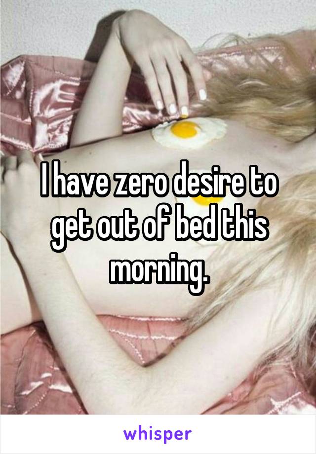 I have zero desire to get out of bed this morning.