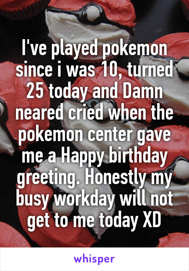 I've played pokemon since i was 10, turned 25 today and Damn neared cried when the pokemon center gave me a Happy birthday greeting. Honestly my busy workday will not get to me today XD