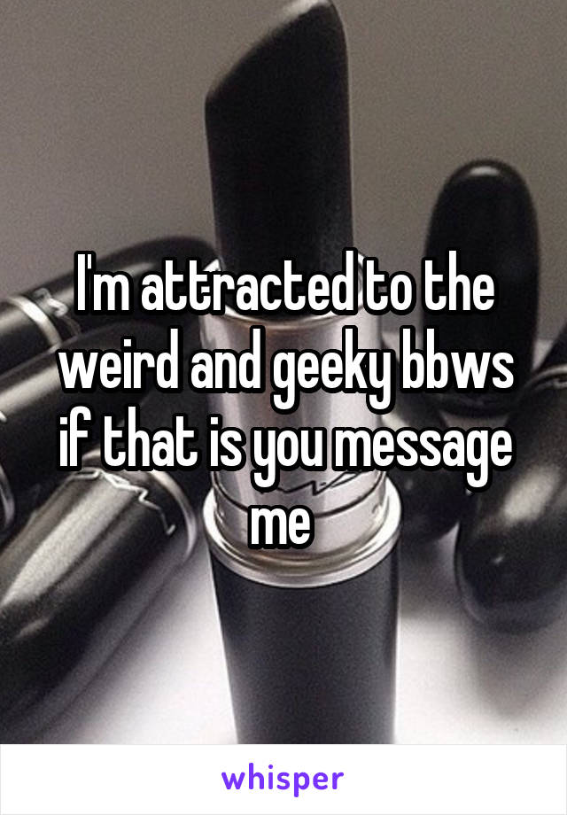 I'm attracted to the weird and geeky bbws if that is you message me 