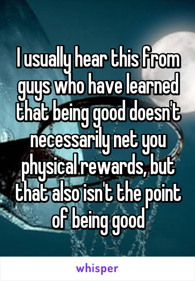 I usually hear this from guys who have learned that being good doesn't necessarily net you physical rewards, but that also isn't the point of being good