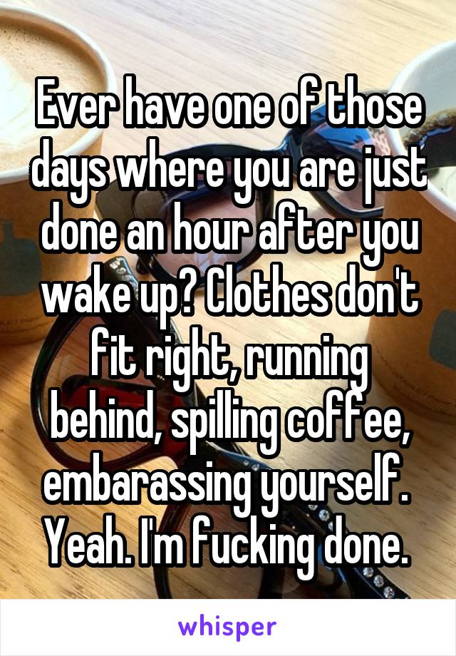 Ever have one of those days where you are just done an hour after you wake up? Clothes don't fit right, running behind, spilling coffee, embarassing yourself. 
Yeah. I'm fucking done. 