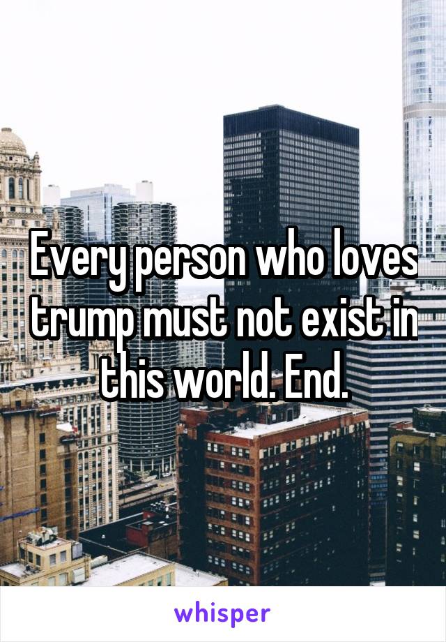 Every person who loves trump must not exist in this world. End.