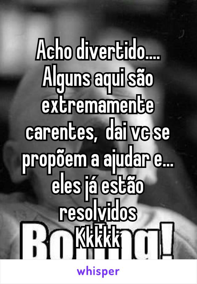 Acho divertido....
Alguns aqui são extremamente carentes,  dai vc se propõem a ajudar e... eles já estão resolvidos
Kkkkk