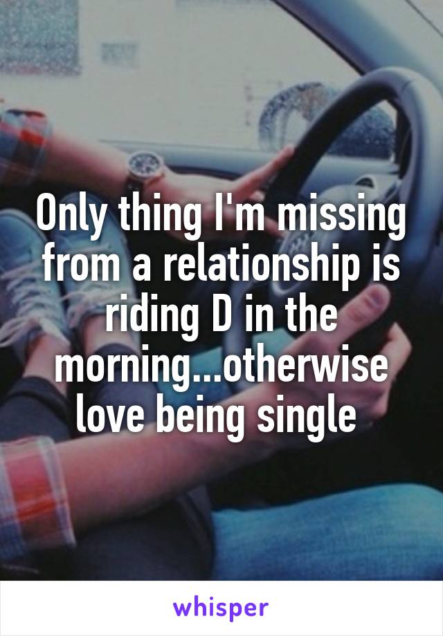 Only thing I'm missing from a relationship is riding D in the morning...otherwise love being single 