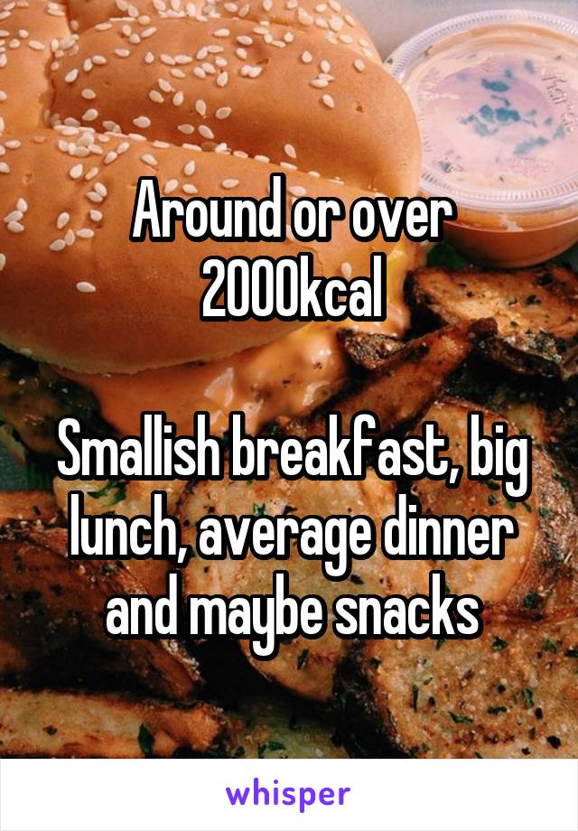 Around or over 2000kcal

Smallish breakfast, big lunch, average dinner and maybe snacks