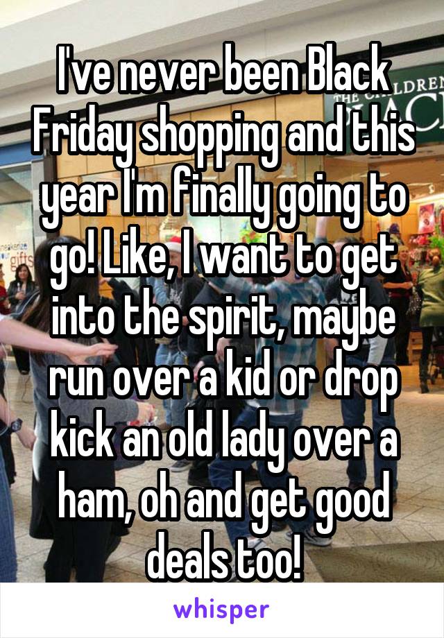 I've never been Black Friday shopping and this year I'm finally going to go! Like, I want to get into the spirit, maybe run over a kid or drop kick an old lady over a ham, oh and get good deals too!