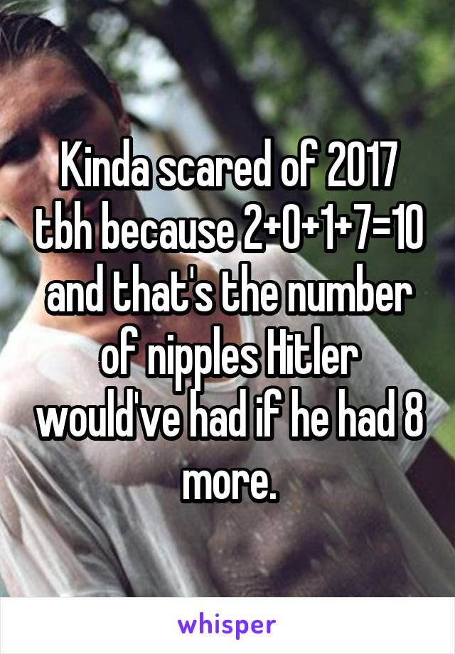 Kinda scared of 2017 tbh because 2+0+1+7=10 and that's the number of nipples Hitler would've had if he had 8 more.