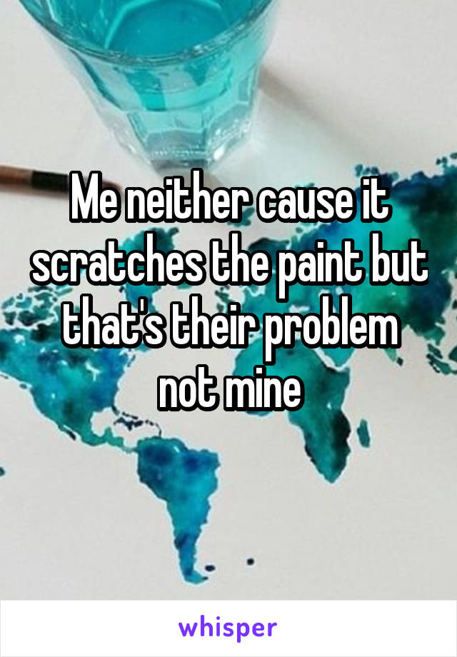 Me neither cause it scratches the paint but that's their problem not mine
