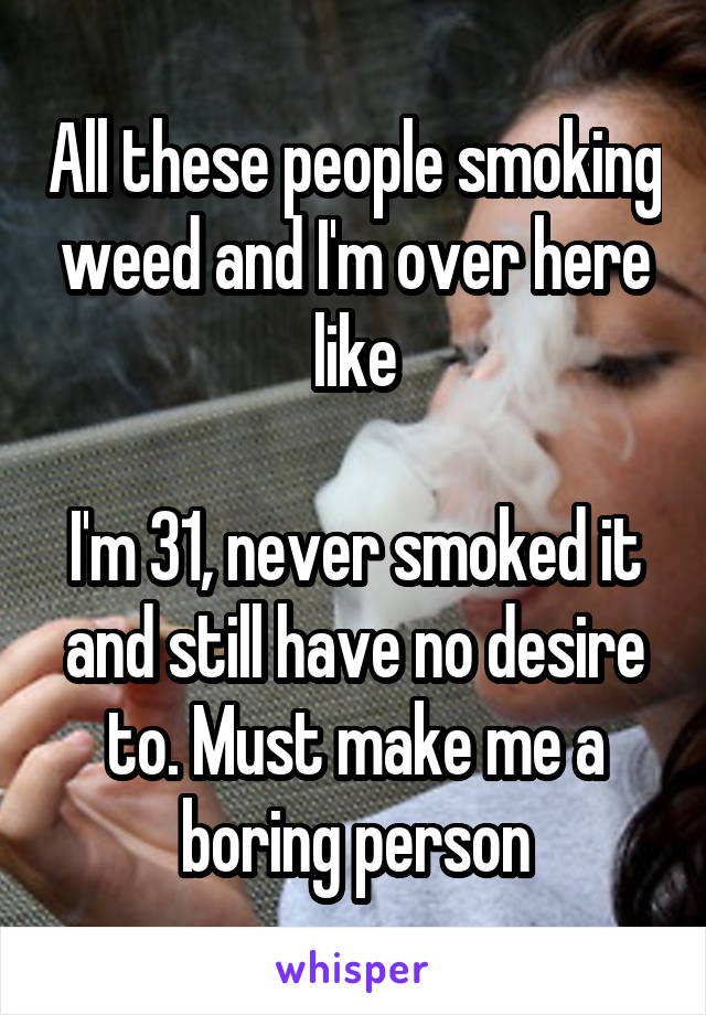 All these people smoking weed and I'm over here like

I'm 31, never smoked it and still have no desire to. Must make me a boring person