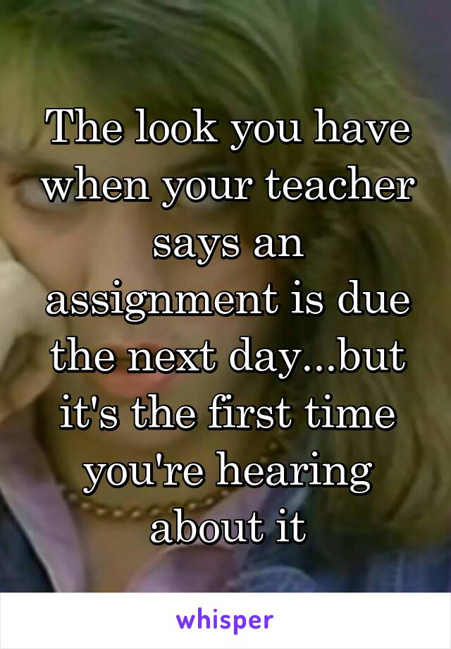 The look you have when your teacher says an assignment is due the next day...but it's the first time you're hearing about it