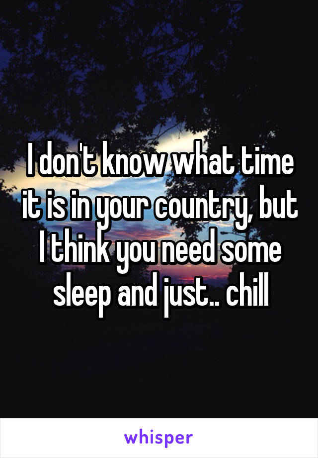 I don't know what time it is in your country, but I think you need some sleep and just.. chill