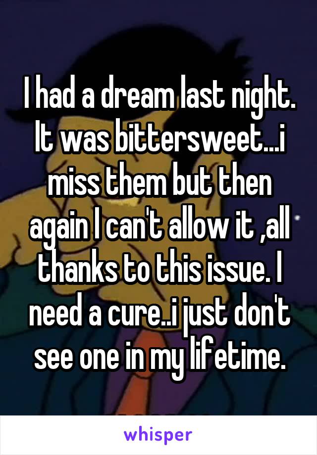 I had a dream last night. It was bittersweet...i miss them but then again I can't allow it ,all thanks to this issue. I need a cure..i just don't see one in my lifetime.