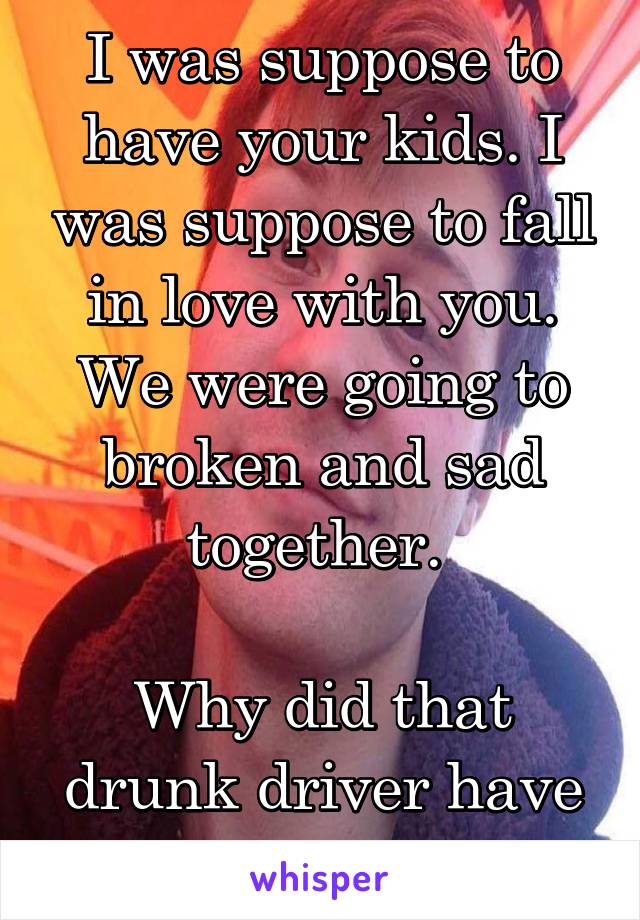 I was suppose to have your kids. I was suppose to fall in love with you. We were going to broken and sad together. 

Why did that drunk driver have to kill you? 