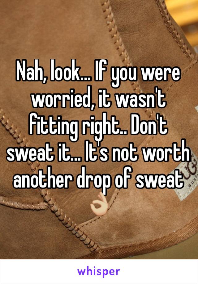 Nah, look... If you were worried, it wasn't fitting right.. Don't sweat it... It's not worth another drop of sweat 👌🏼