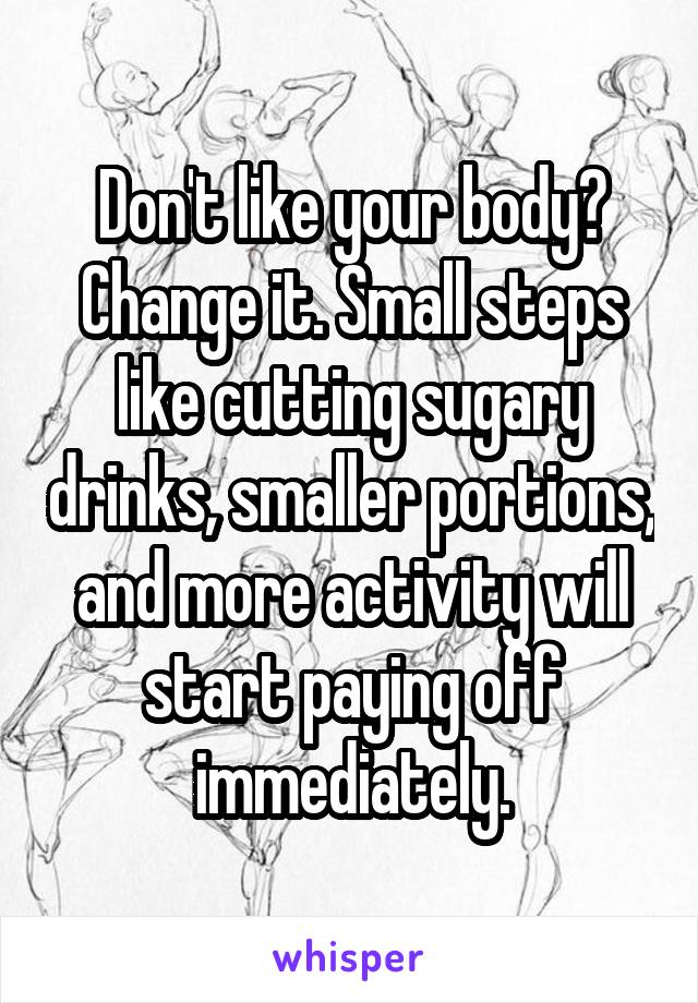 Don't like your body? Change it. Small steps like cutting sugary drinks, smaller portions, and more activity will start paying off immediately.