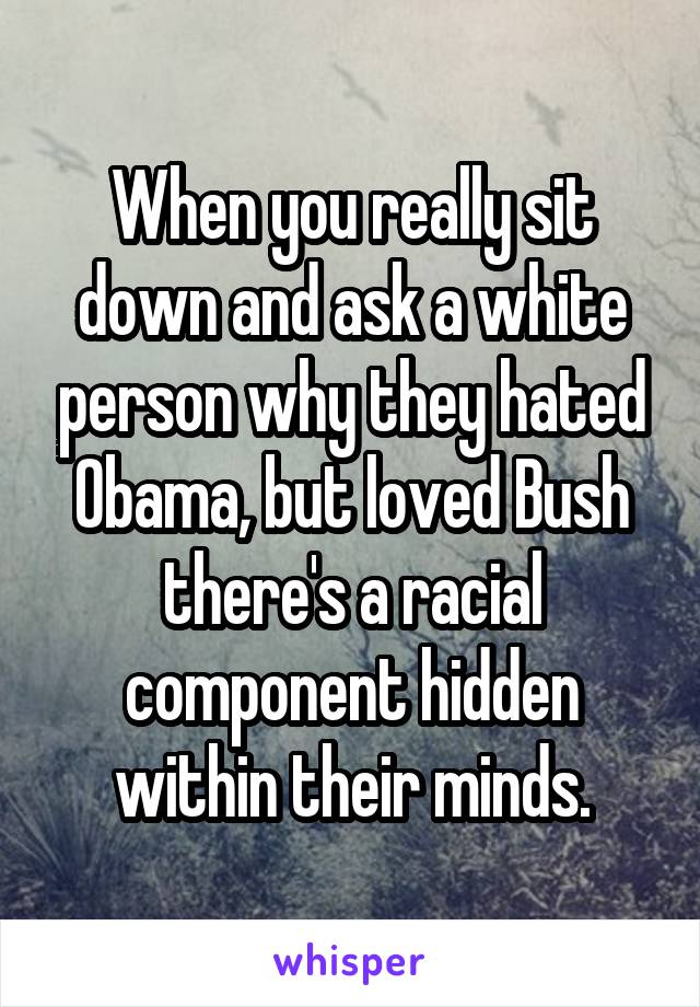 When you really sit down and ask a white person why they hated Obama, but loved Bush there's a racial component hidden within their minds.