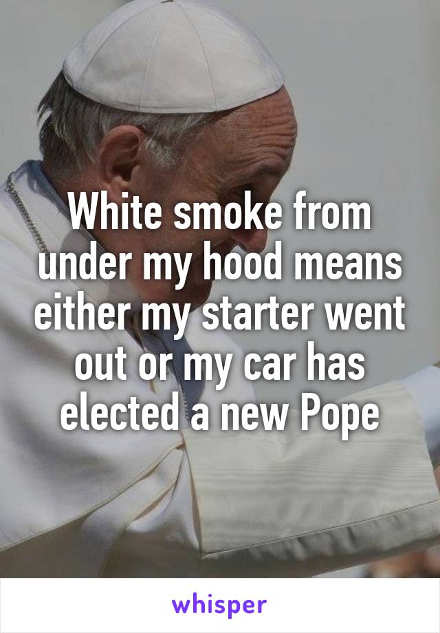 White smoke from under my hood means either my starter went out or my car has elected a new Pope