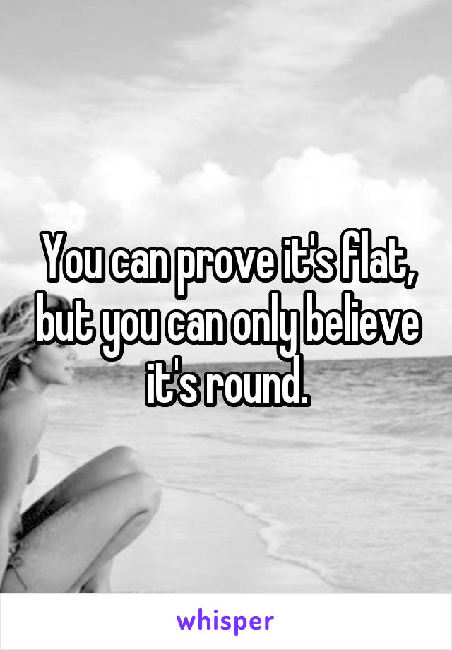 You can prove it's flat, but you can only believe it's round.