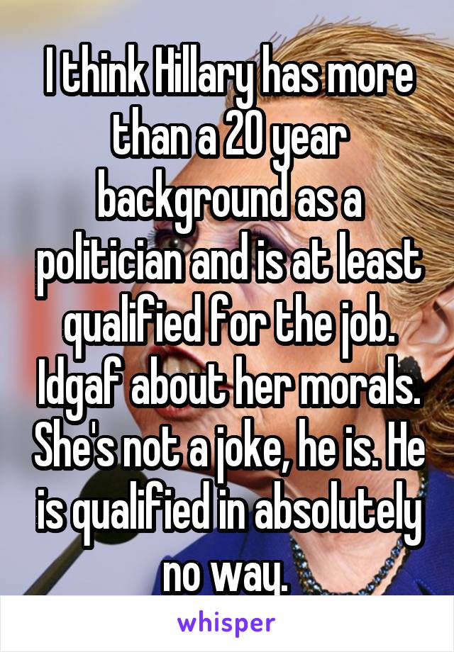 I think Hillary has more than a 20 year background as a politician and is at least qualified for the job. Idgaf about her morals. She's not a joke, he is. He is qualified in absolutely no way. 