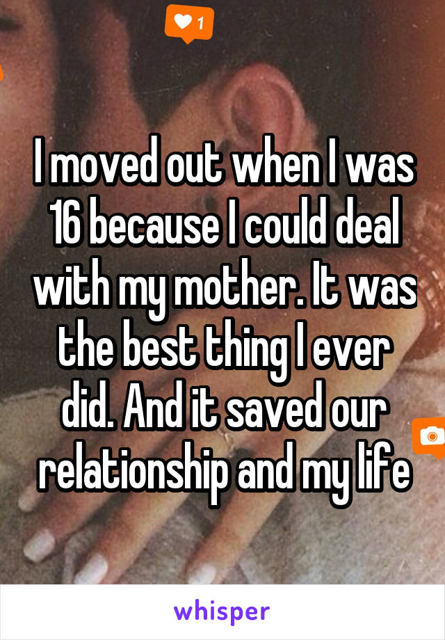 I moved out when I was 16 because I could deal with my mother. It was the best thing I ever did. And it saved our relationship and my life