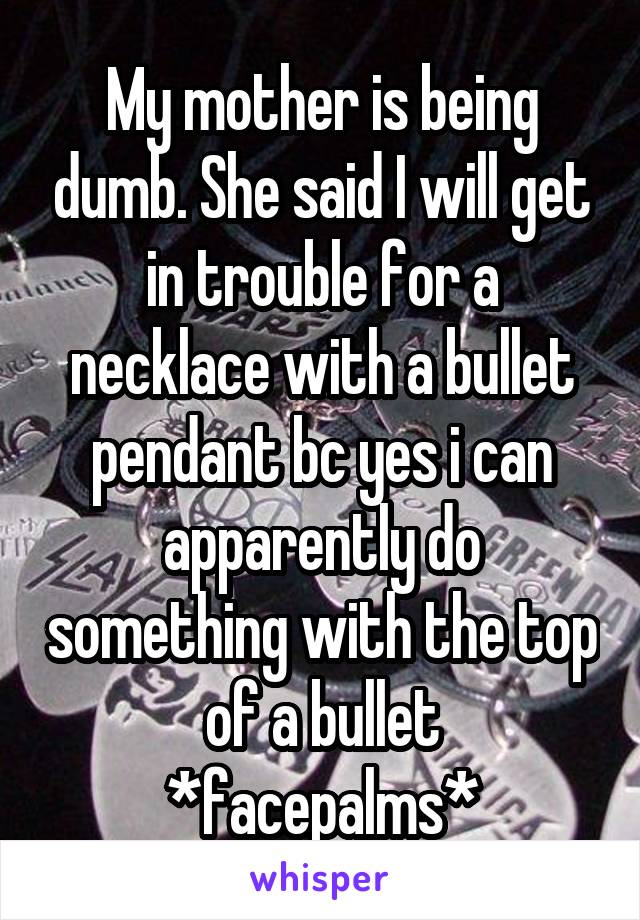 My mother is being dumb. She said I will get in trouble for a necklace with a bullet pendant bc yes i can apparently do something with the top of a bullet *facepalms*