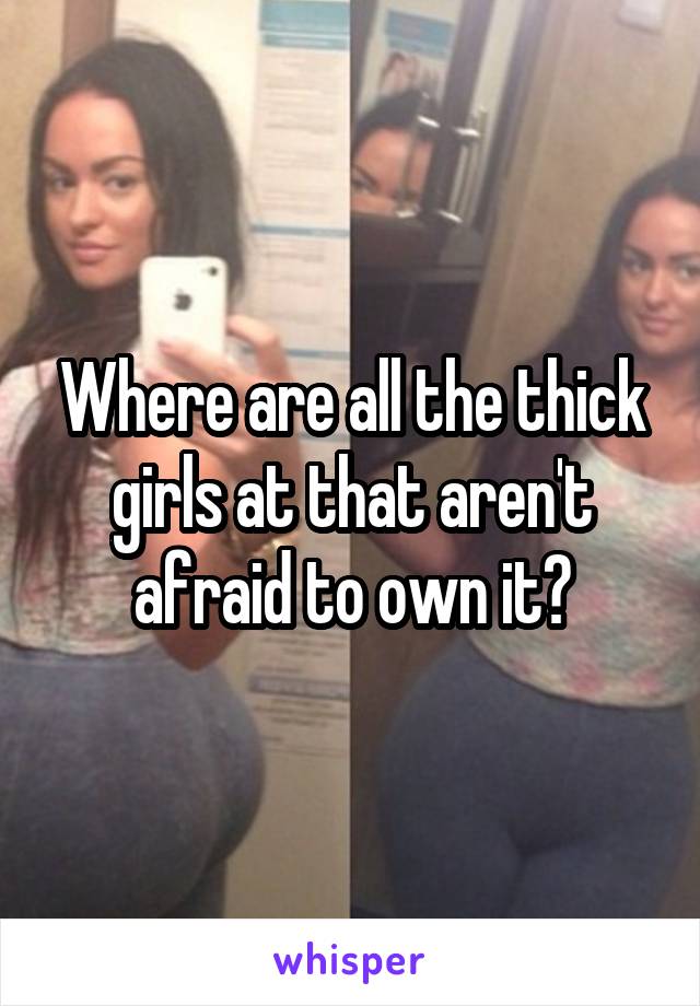 Where are all the thick girls at that aren't afraid to own it?