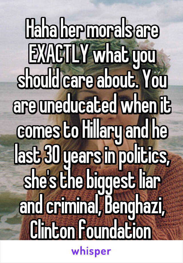 Haha her morals are EXACTLY what you should care about. You are uneducated when it comes to Hillary and he last 30 years in politics, she's the biggest liar and criminal, Benghazi, Clinton foundation 