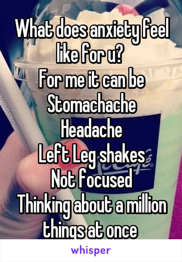 What does anxiety feel like for u? 
For me it can be
Stomachache
Headache
Left Leg shakes
Not focused
Thinking about a million things at once 