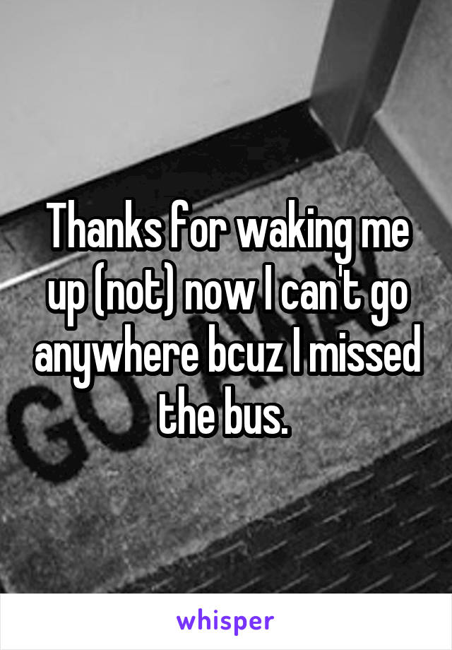 Thanks for waking me up (not) now I can't go anywhere bcuz I missed the bus. 