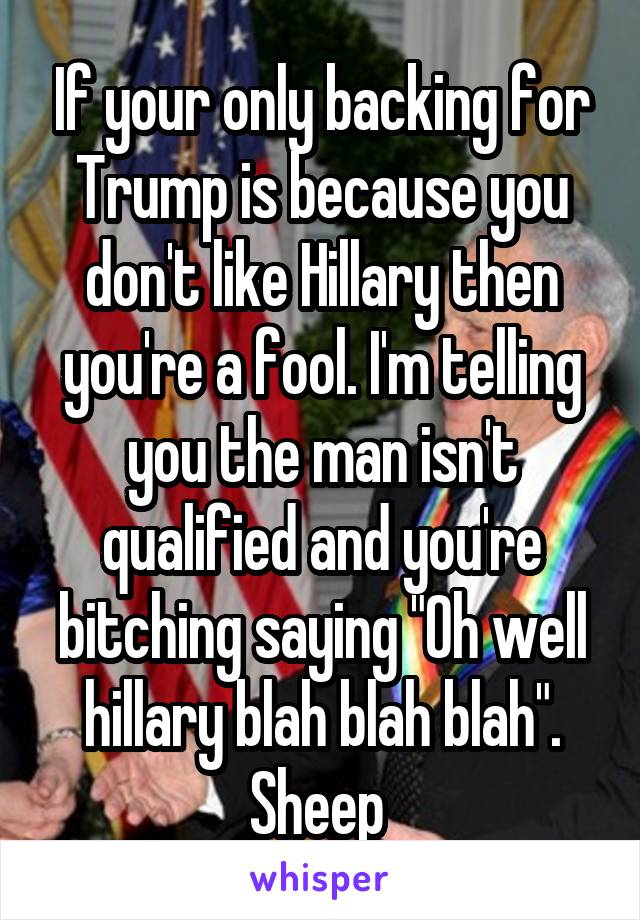 If your only backing for Trump is because you don't like Hillary then you're a fool. I'm telling you the man isn't qualified and you're bitching saying "Oh well hillary blah blah blah". Sheep 