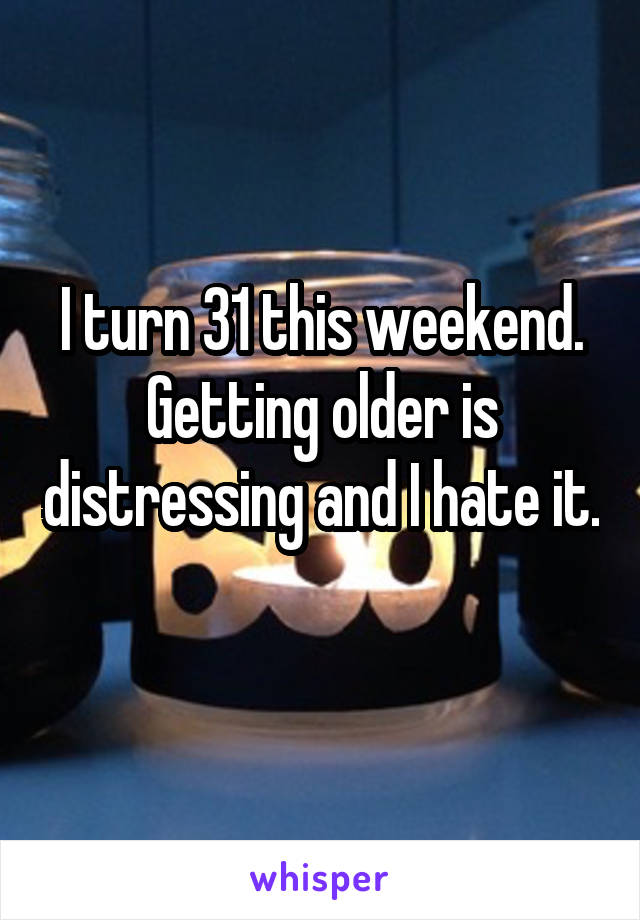 I turn 31 this weekend. Getting older is distressing and I hate it. 