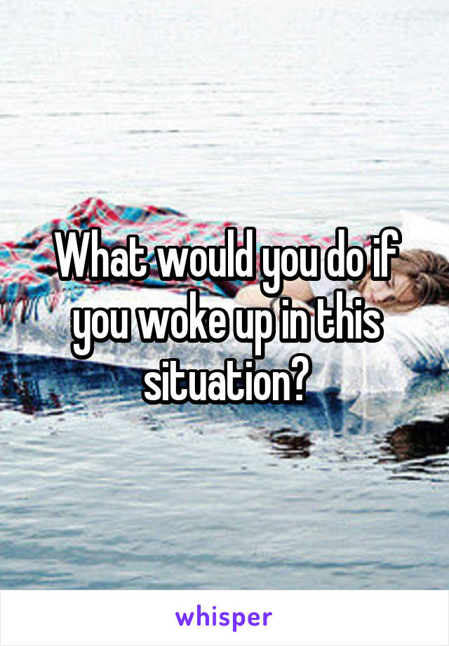 What would you do if you woke up in this situation?