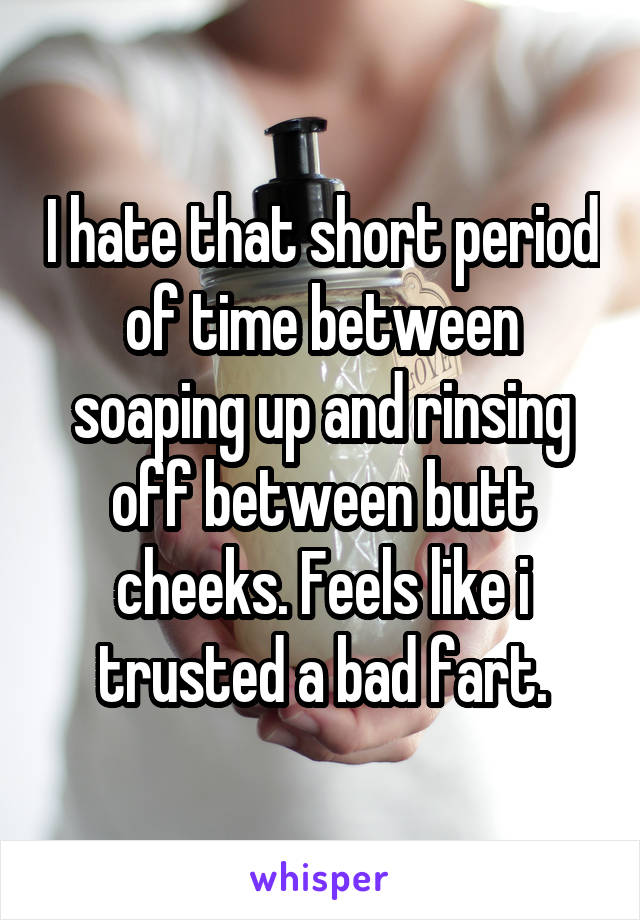 I hate that short period of time between soaping up and rinsing off between butt cheeks. Feels like i trusted a bad fart.