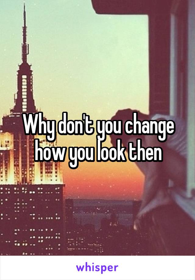 Why don't you change how you look then