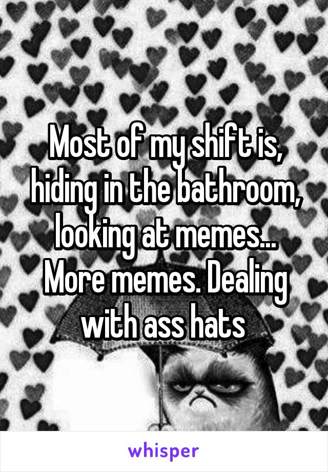 Most of my shift is, hiding in the bathroom, looking at memes... More memes. Dealing with ass hats 