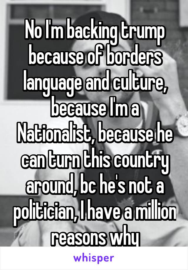 No I'm backing trump because of borders language and culture, because I'm a Nationalist, because he can turn this country around, bc he's not a politician, I have a million reasons why