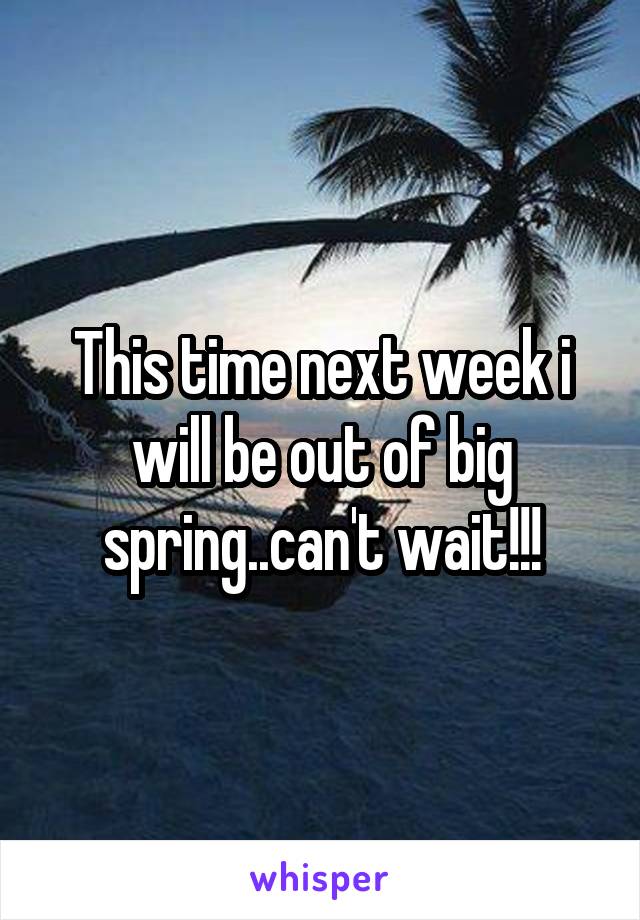 This time next week i will be out of big spring..can't wait!!!