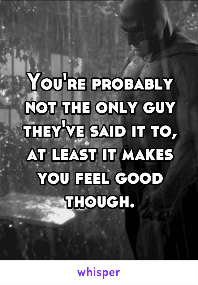 You're probably not the only guy they've said it to, at least it makes you feel good though.