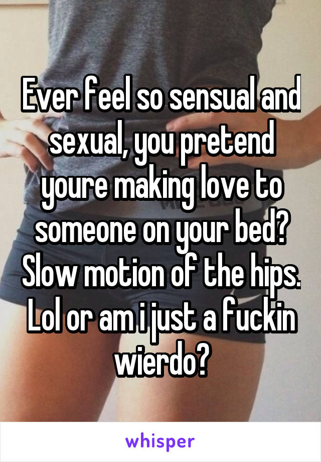 Ever feel so sensual and sexual, you pretend youre making love to someone on your bed? Slow motion of the hips. Lol or am i just a fuckin wierdo?