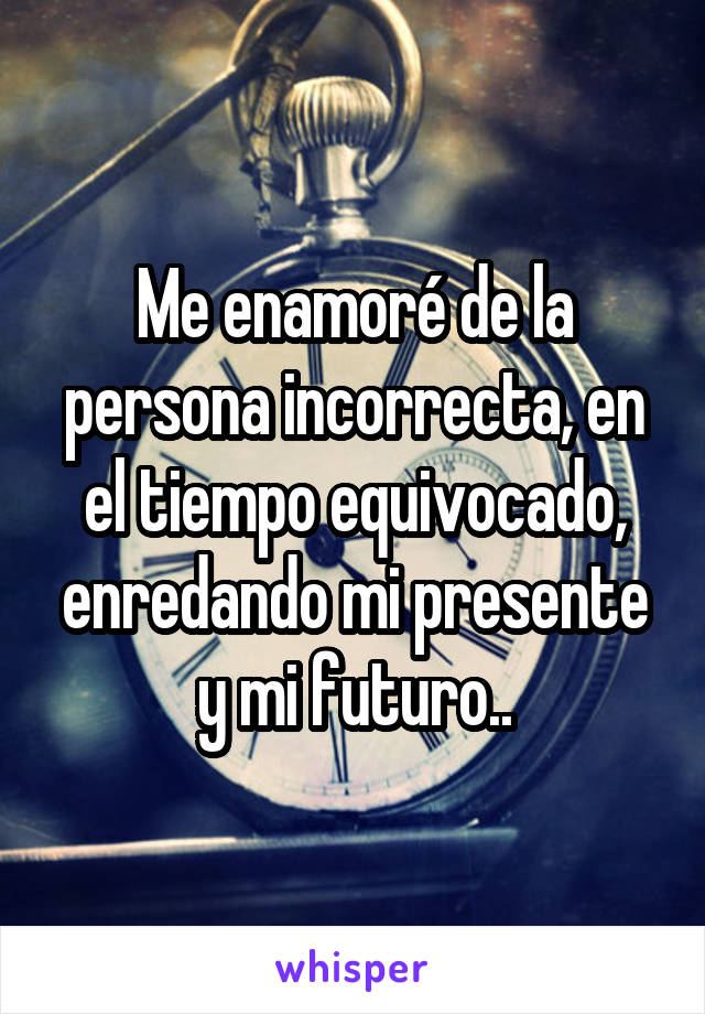 Me enamoré de la persona incorrecta, en el tiempo equivocado, enredando mi presente y mi futuro..