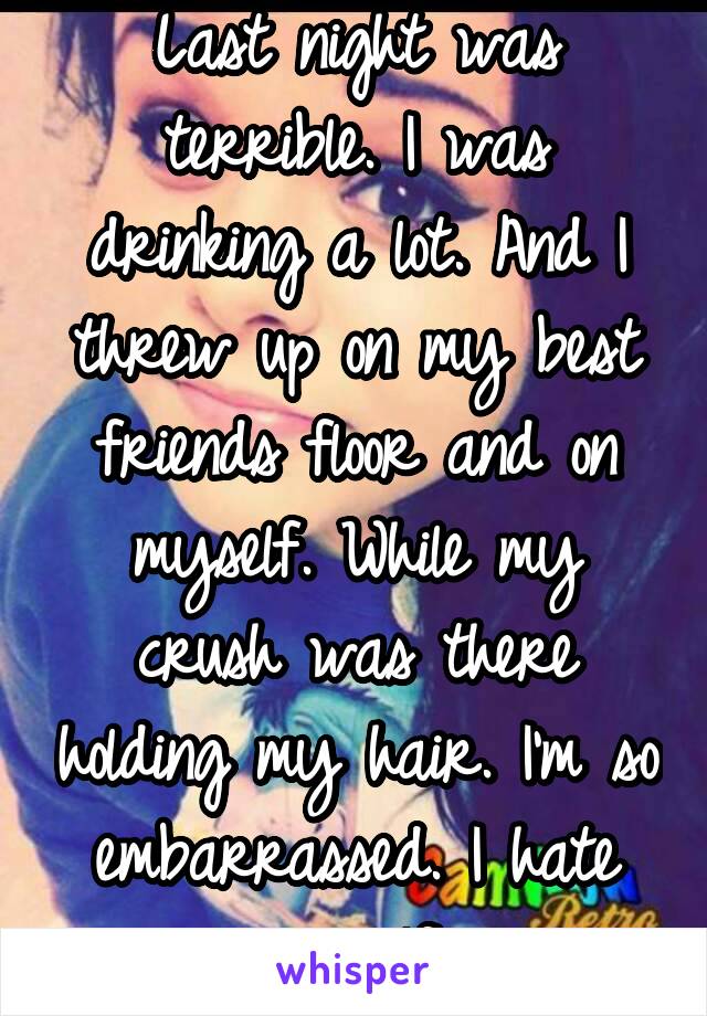 Last night was terrible. I was drinking a lot. And I threw up on my best friends floor and on myself. While my crush was there holding my hair. I'm so embarrassed. I hate myself.