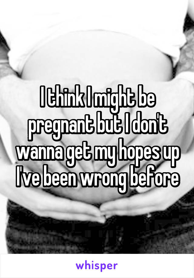 I think I might be pregnant but I don't wanna get my hopes up I've been wrong before