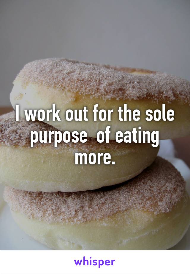 I work out for the sole purpose  of eating more.